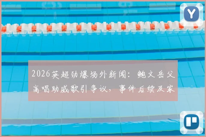 2026英超劲爆场外新闻：鲍文岳父高唱助威歌引争议，事件后续及家人反应全解析