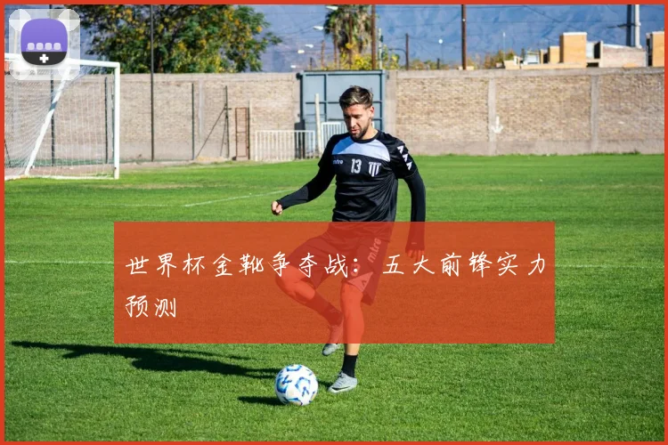 世界杯金靴争夺战:五大前锋实力预测