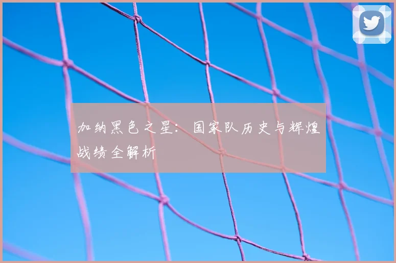 加纳黑色之星:国家队历史与辉煌战绩全解析