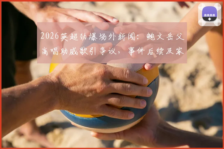 2026英超劲爆场外新闻:鲍文岳父高唱助威歌引争议,事件后续及家人反应全解析