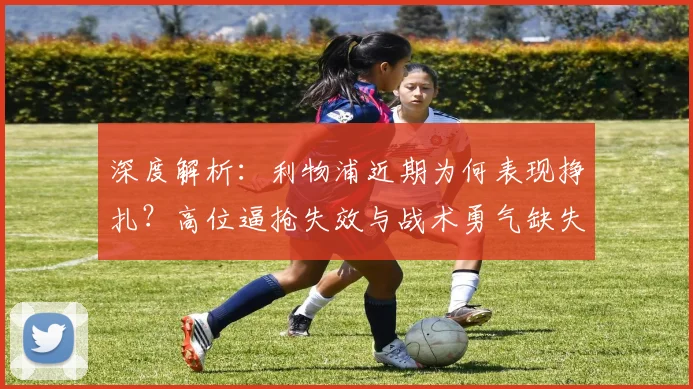 深度解析:利物浦近期为何表现挣扎?高位逼抢失效与战术勇气缺失成关键
