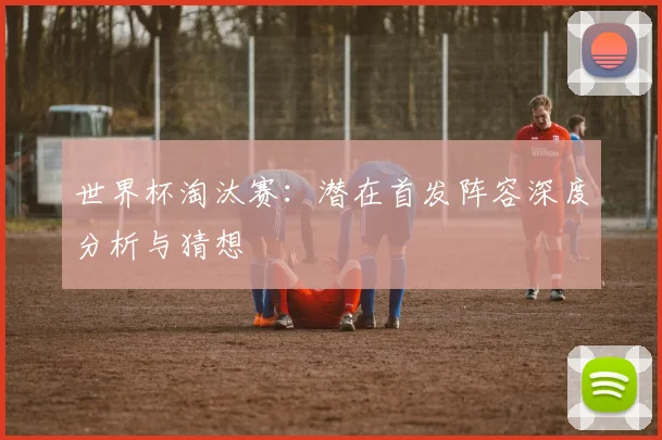 世界杯淘汰赛:潜在首发阵容深度分析与猜想