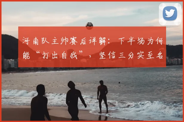 河南队主帅赛后详解:下半场为何能“打出自我”,坚信三分实至名归