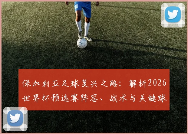 保加利亚足球复兴之路:解析2026世界杯预选赛阵容、战术与关键球员